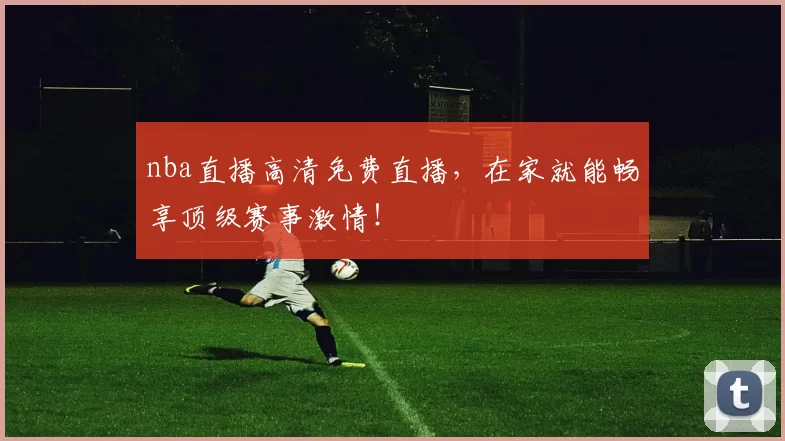nba直播高清免费直播，在家就能畅享顶级赛事激情！