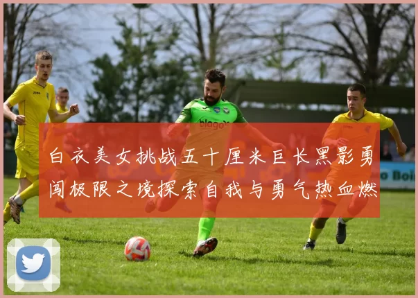 白衣美女挑战五十厘米巨长黑影勇闯极限之境探索自我与勇气热血燃