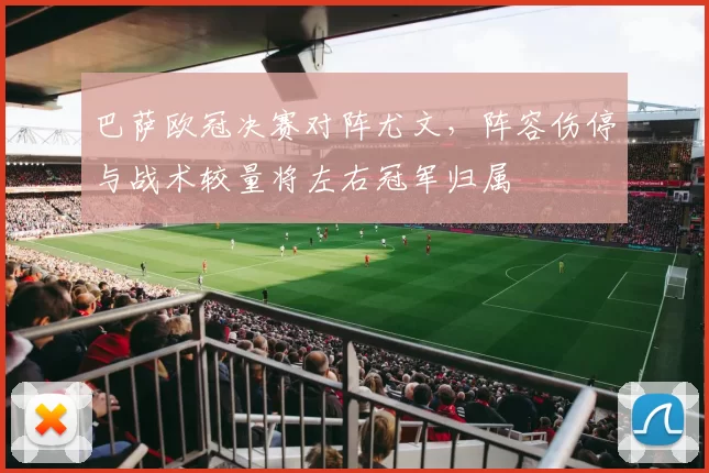 巴萨欧冠决赛对阵尤文,阵容伤停与战术较量将左右冠军归属