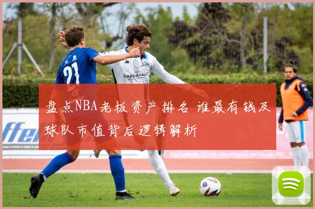 盘点NBA老板资产排名 谁最有钱及球队市值背后逻辑解析