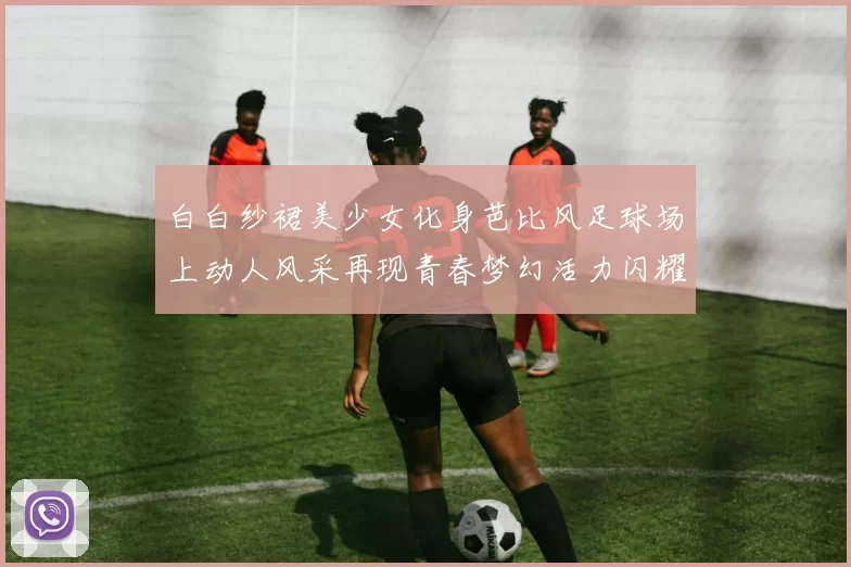 白白纱裙美少女化身芭比风足球场上动人风采再现青春梦幻活力闪耀