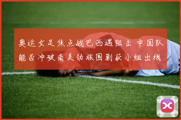 奥运女足焦点战巴西遇阻击 中国队能否冲破南美劲旅围剿获小组出线