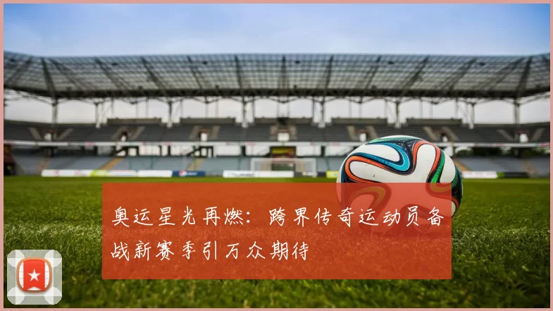 奥运星光再燃：跨界传奇运动员备战新赛季引万众期待