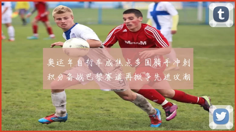 奥运年自行车成焦点多国骑手冲刺积分备战巴黎赛道再掀争先进攻潮