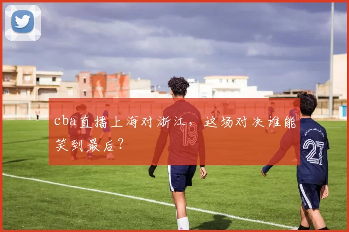 cba直播上海对浙江，这场对决谁能笑到最后？