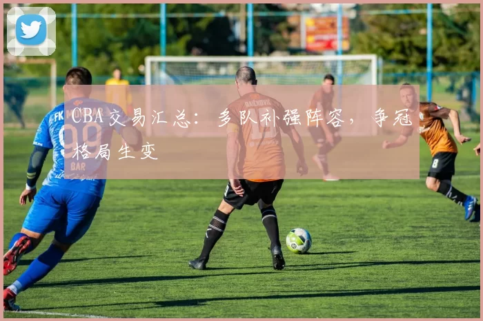 CBA交易汇总：多队补强阵容，争冠格局生变