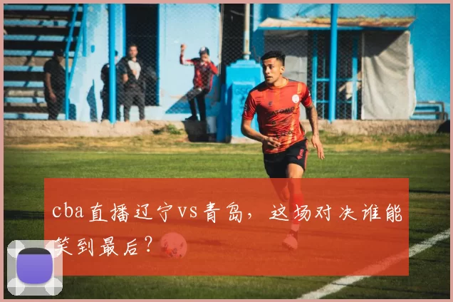 cba直播辽宁vs青岛，这场对决谁能笑到最后？