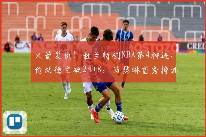 火箭复仇！杜兰特创NBA第4神迹，伦纳德空砍24+8，马瑟琳首秀挣扎