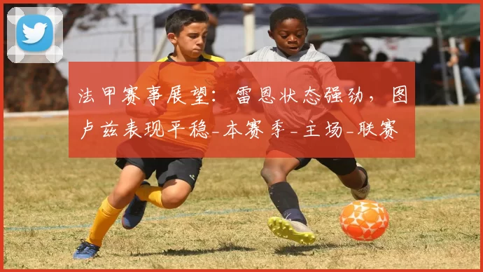 法甲赛事展望：雷恩状态强劲，图卢兹表现平稳_本赛季_主场_联赛