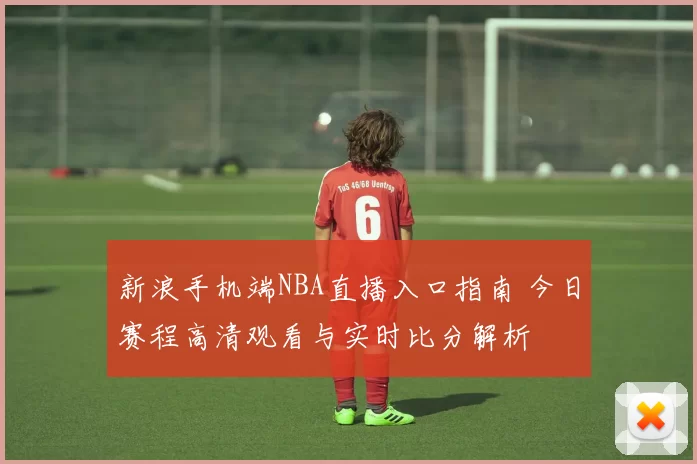 新浪手机端NBA直播入口指南 今日赛程高清观看与实时比分解析