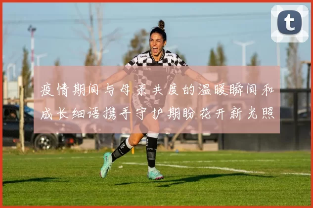 疫情期间与母亲共度的温暖瞬间和成长细语携手守护期盼花开新光照