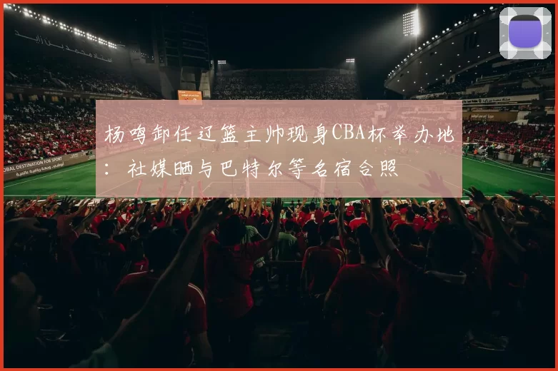 杨鸣卸任辽篮主帅现身CBA杯举办地：社媒晒与巴特尔等名宿合照