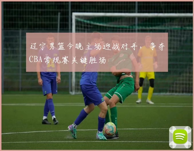 辽宁男篮今晚主场迎战对手，争夺CBA常规赛关键胜场