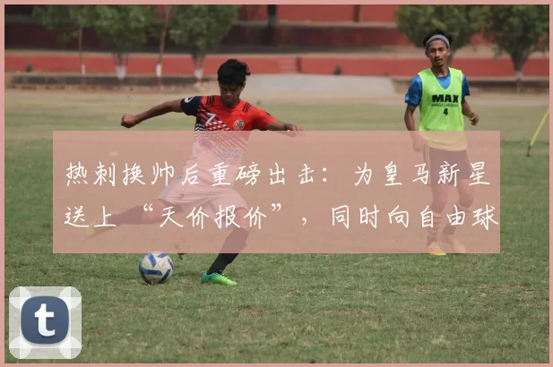 热刺换帅后重磅出击：为皇马新星送上 “天价报价”，同时向自由球员开出合同_欧冠_阿贾克斯_里昂