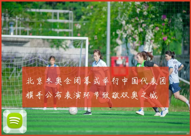 北京冬奥会闭幕式举行中国代表团旗手公布表演环节致敬双奥之城