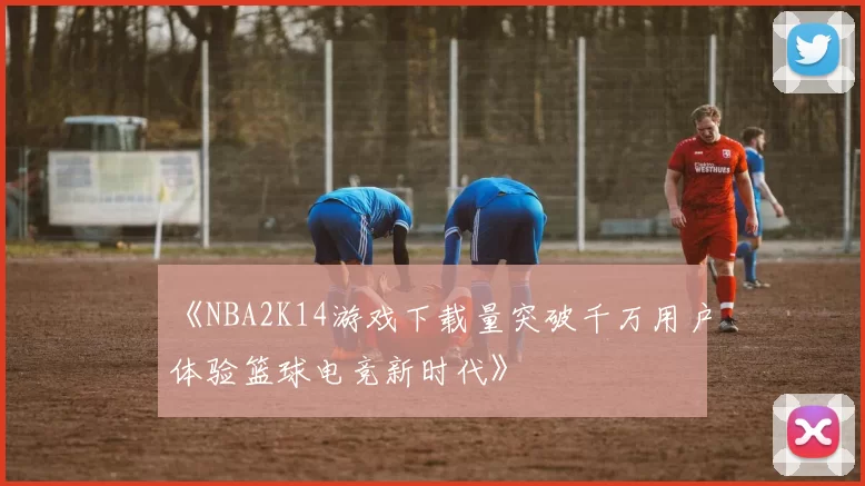 《NBA2K14游戏下载量突破千万用户体验篮球电竞新时代》