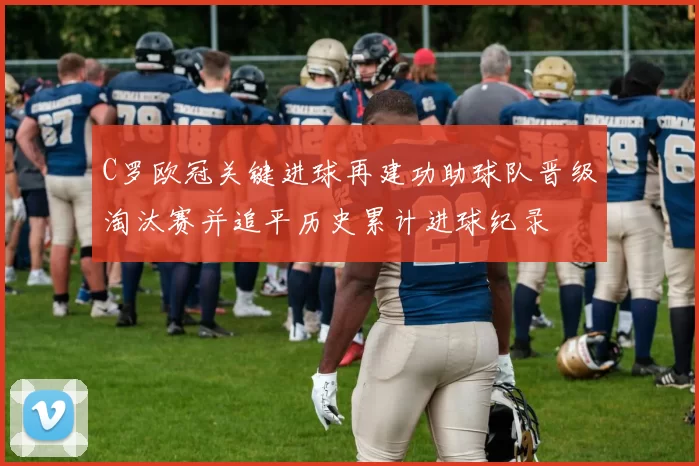 C罗欧冠关键进球再建功助球队晋级淘汰赛并追平历史累计进球纪录