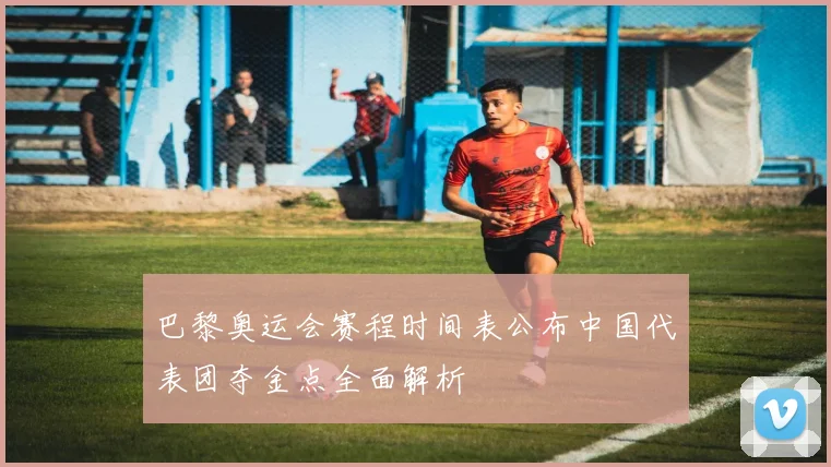 巴黎奥运会赛程时间表公布中国代表团夺金点全面解析
