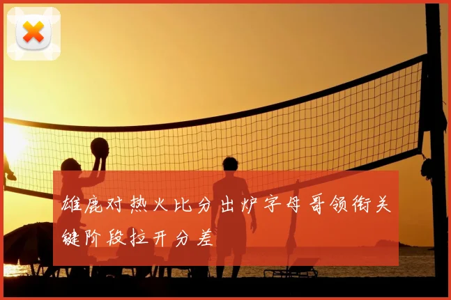 雄鹿对热火比分出炉字母哥领衔关键阶段拉开分差