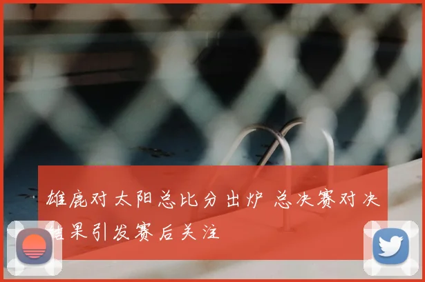 雄鹿对太阳总比分出炉 总决赛对决结果引发赛后关注