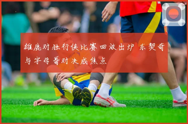 雄鹿对独行侠比赛回放出炉 东契奇与字母哥对决成焦点
