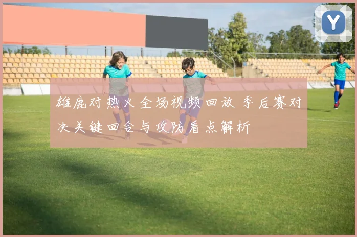 雄鹿对热火全场视频回放 季后赛对决关键回合与攻防看点解析