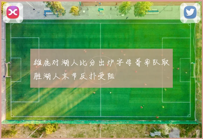 雄鹿对湖人比分出炉字母哥率队取胜湖人末节反扑受阻