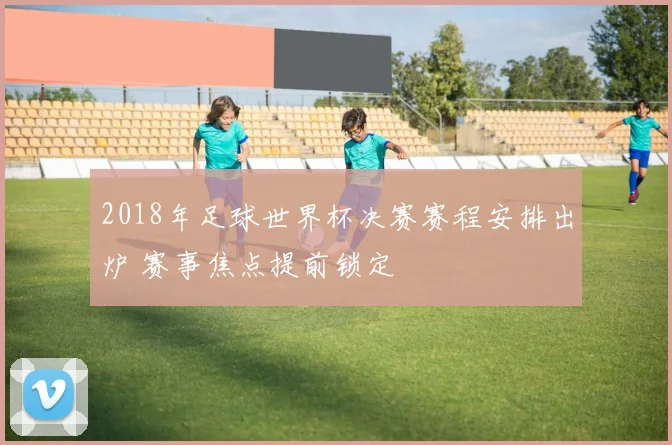 2018年足球世界杯决赛赛程安排出炉 赛事焦点提前锁定