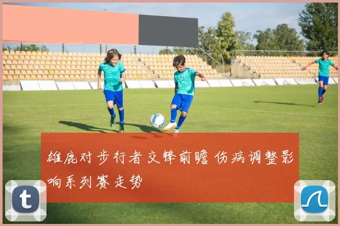 雄鹿对步行者交锋前瞻 伤病调整影响系列赛走势